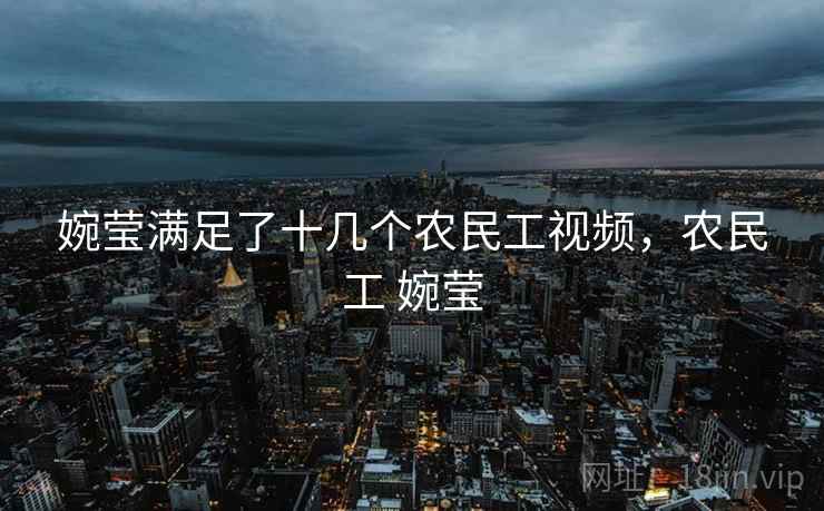 婉莹满足了十几个农民工视频,农民工 婉莹 婉莹满足了十几个农民工视频,农民工 婉莹