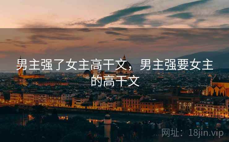 男主强了女主高干文,男主强要女主的高干文 男主强了女主高干文,男主强要女主的高干文