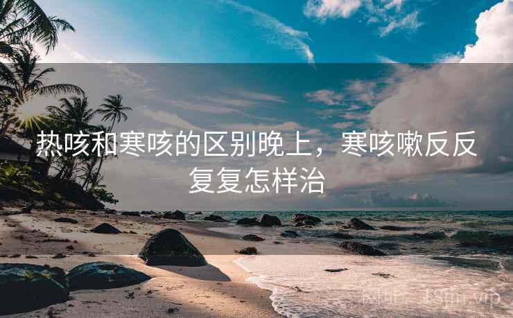 热咳和寒咳的区别晚上,寒咳嗽反反复复怎样治 热咳和寒咳的区别晚上,寒咳嗽反反复复怎样治