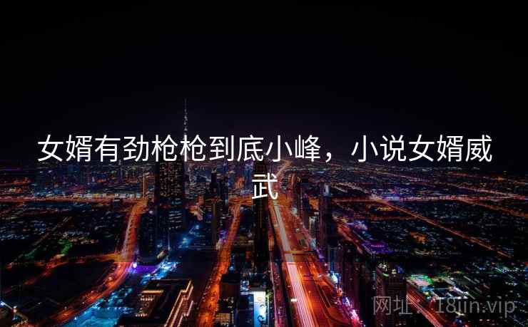 女婿有劲枪枪到底小峰,小说女婿威武 女婿有劲枪枪到底小峰,小说女婿威武