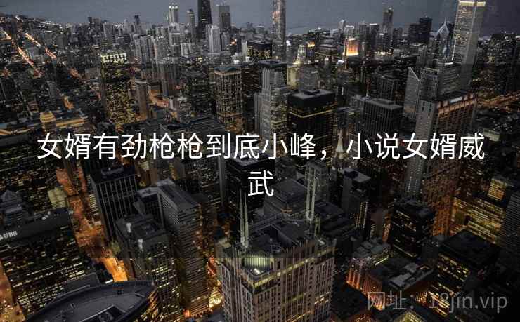 女婿有劲枪枪到底小峰,小说女婿威武 女婿有劲枪枪到底小峰,小说女婿威武