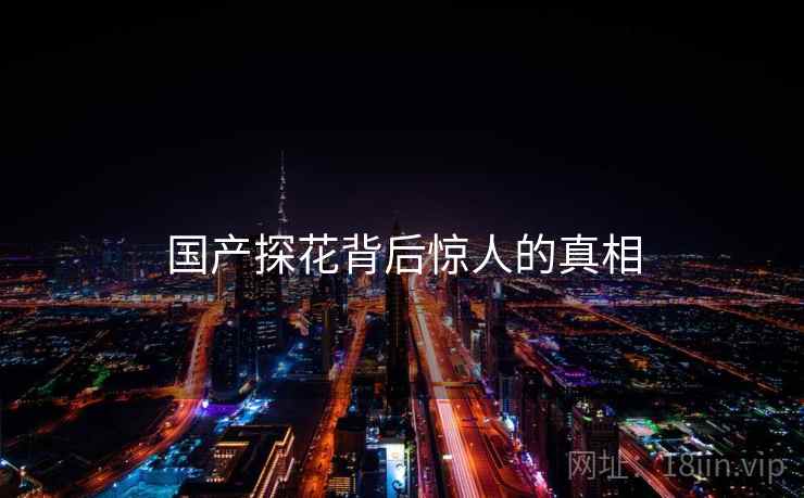 国产探花背后惊人的真相 国产探花背后惊人的真相