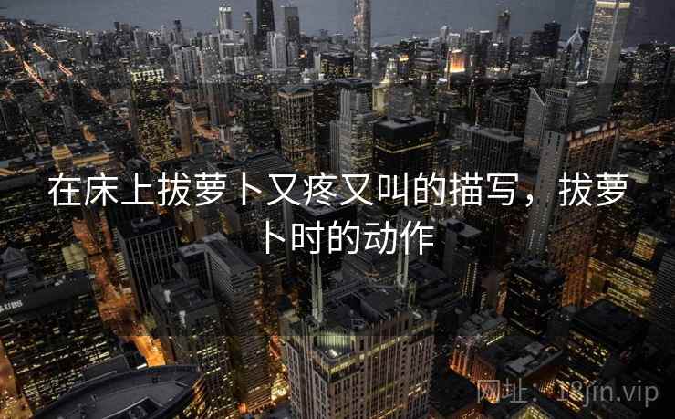 在床上拔萝卜又疼又叫的描写，拔萝卜时的动作