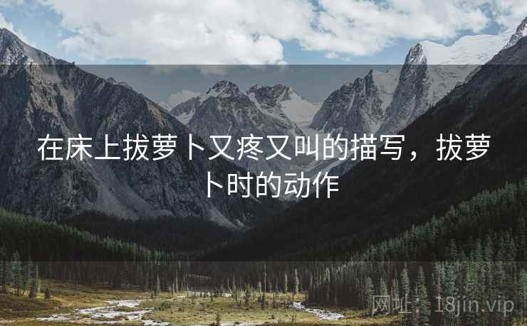 在床上拔萝卜又疼又叫的描写,拔萝卜时的动作 在床上拔萝卜又疼又叫的描写,拔萝卜时的动作