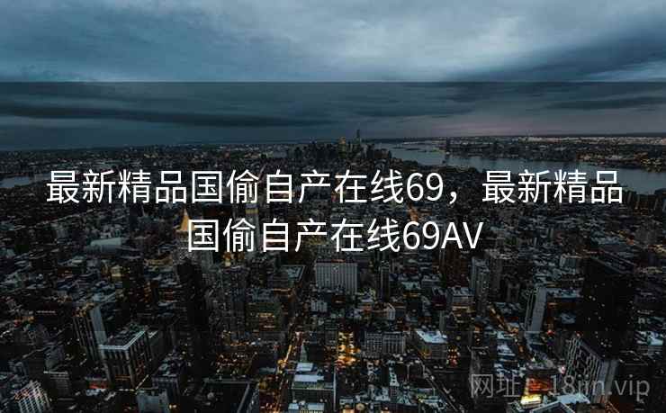 最新精品国偷自产在线69,最新精品国偷自产在线69AV 最新精品国偷自产在线69,最新精品国偷自产在线69AV