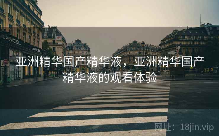亚洲精华国产精华液，亚洲精华国产精华液的观看体验