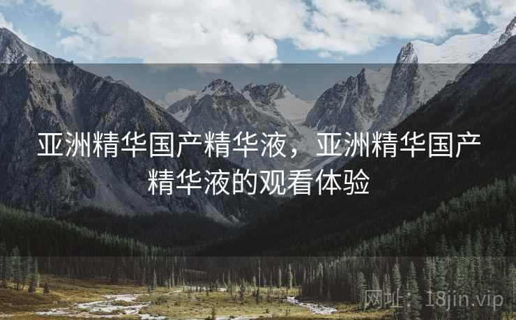 亚洲精华国产精华液,亚洲精华国产精华液的观看体验 亚洲精华国产精华液,亚洲精华国产精华液的观看体验