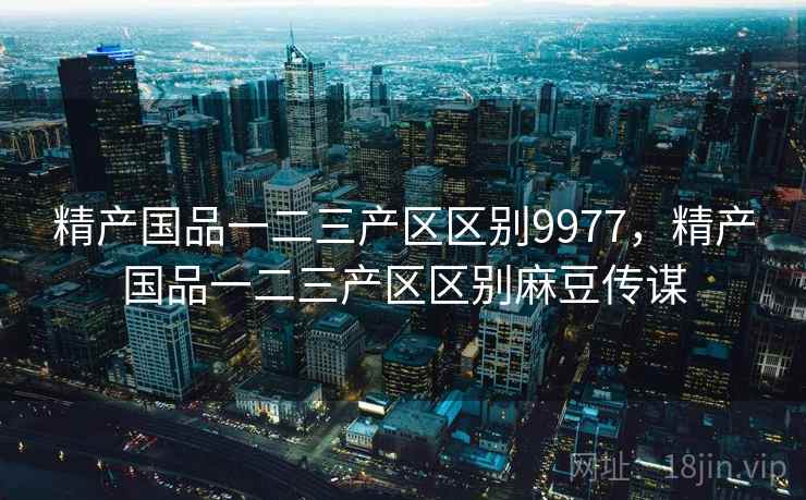 精产国品一二三产区区别9977,精产国品一二三产区区别麻豆传谋 精产国品一二三产区区别9977,精产国品一二三产区区别麻豆传谋