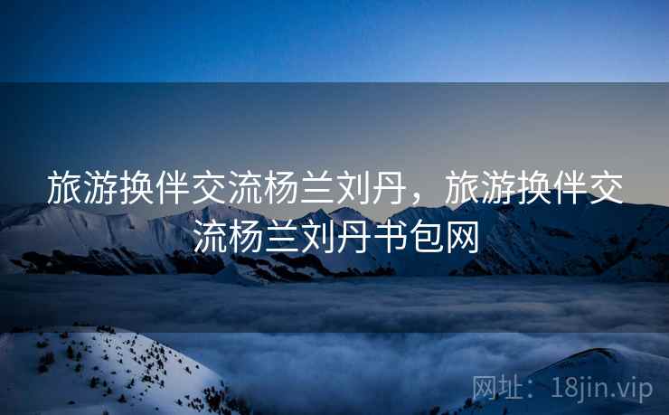 旅游换伴交流杨兰刘丹,旅游换伴交流杨兰刘丹书包网 旅游换伴交流杨兰刘丹,旅游换伴交流杨兰刘丹书包网