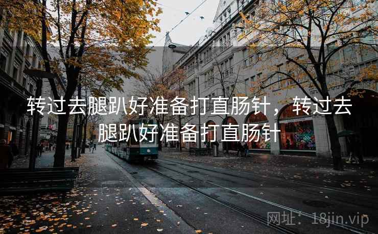 转过去腿趴好准备打直肠针，转过去腿趴好准备打直肠针