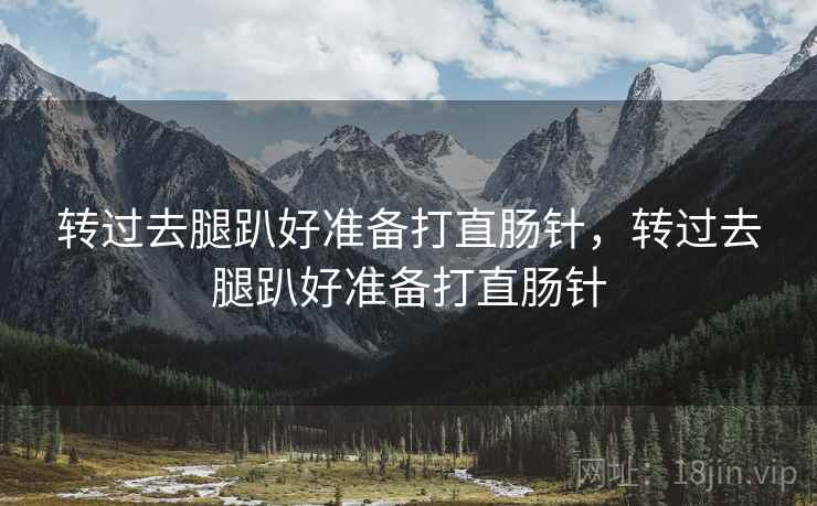 转过去腿趴好准备打直肠针,转过去腿趴好准备打直肠针 转过去腿趴好准备打直肠针,转过去腿趴好准备打直肠针