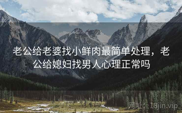 老公给老婆找小鲜肉最简单处理，老公给媳妇找男人心理正常吗