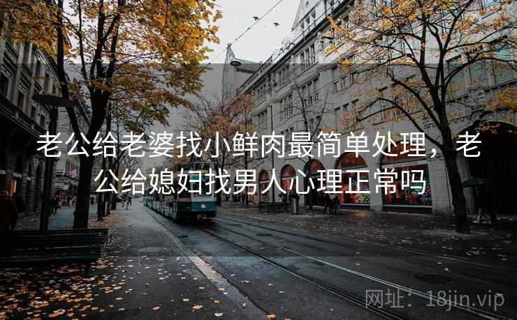 老公给老婆找小鲜肉最简单处理,老公给媳妇找男人心理正常吗 老公给老婆找小鲜肉最简单处理,老公给媳妇找男人心理正常吗