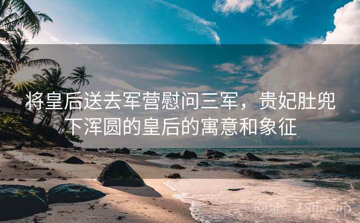 将皇后送去军营慰问三军,贵妃肚兜下浑圆的皇后的寓意和象征 将皇后送去军营慰问三军,贵妃肚兜下浑圆的皇后的寓意和象征