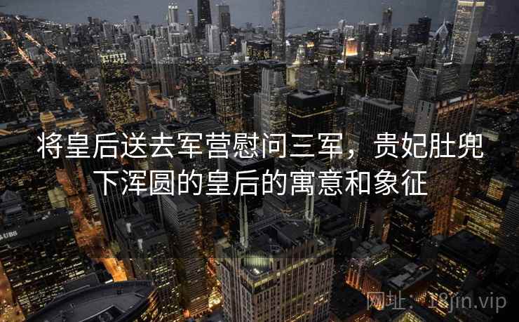 将皇后送去军营慰问三军，贵妃肚兜下浑圆的皇后的寓意和象征