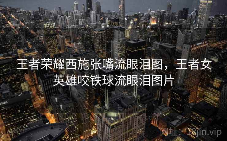 王者荣耀西施张嘴流眼泪图,王者女英雄咬铁球流眼泪图片