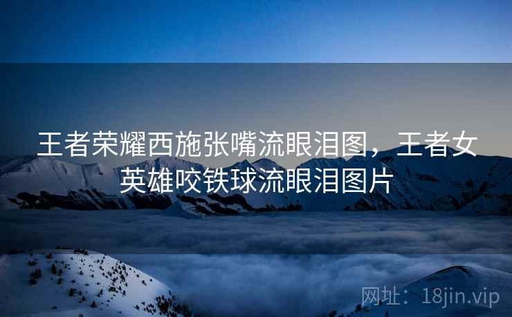 王者荣耀西施张嘴流眼泪图,王者女英雄咬铁球流眼泪图片 王者荣耀西施张嘴流眼泪图,王者女英雄咬铁球流眼泪图片