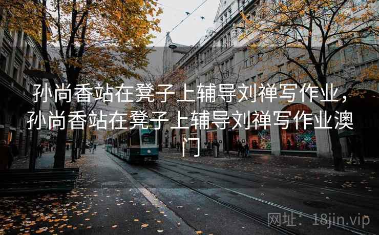 孙尚香站在凳子上辅导刘禅写作业,孙尚香站在凳子上辅导刘禅写作业澳门 孙尚香站在凳子上辅导刘禅写作业,孙尚香站在凳子上辅导刘禅写作业澳门
